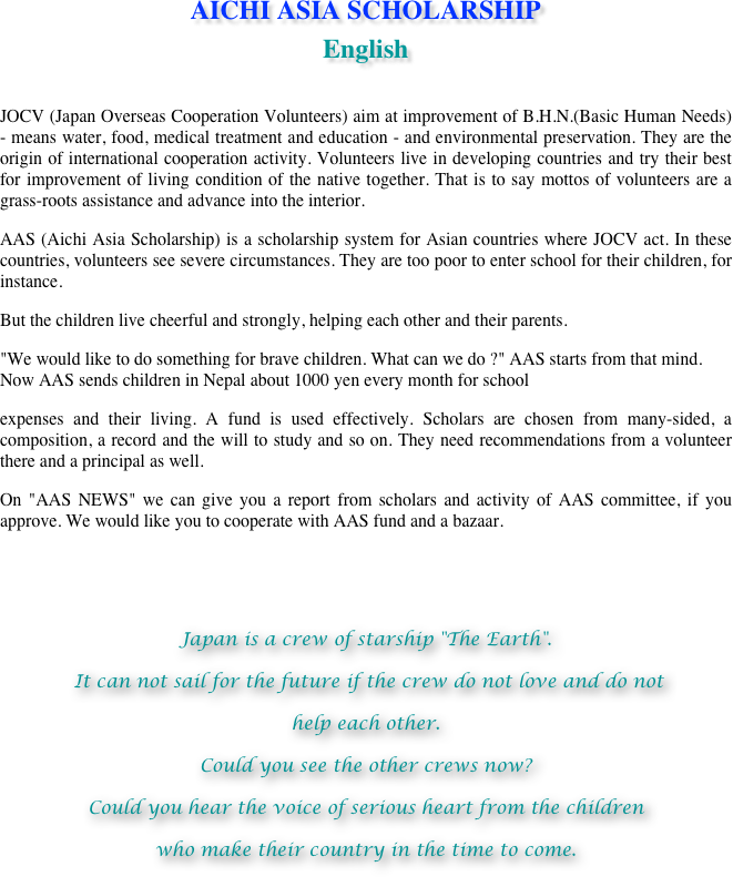 AICHI ASIA SCHOLARSHIP 
English

JOCV (Japan Overseas Cooperation Volunteers) aim at improvement of B.H.N.(Basic Human Needs) - means water, food, medical treatment and education - and environmental preservation. They are the origin of international cooperation activity. Volunteers live in developing countries and try their best for improvement of living condition of the native together. That is to say mottos of volunteers are a grass-roots assistance and advance into the interior.AAS (Aichi Asia Scholarship) is a scholarship system for Asian countries where JOCV act. In these countries, volunteers see severe circumstances. They are too poor to enter school for their children, for instance.But the children live cheerful and strongly, helping each other and their parents."We would like to do something for brave children. What can we do ?" AAS starts from that mind. Now AAS sends children in Nepal about 1000 yen every month for schoolexpenses and their living. A fund is used effectively. Scholars are chosen from many-sided, a composition, a record and the will to study and so on. They need recommendations from a volunteer there and a principal as well.On "AAS NEWS" we can give you a report from scholars and activity of AAS committee, if you approve. We would like you to cooperate with AAS fund and a bazaar.

Japan is a crew of starship "The Earth". It can not sail for the future if the crew do not love and do nothelp each other.Could you see the other crews now?Could you hear the voice of serious heart from the childrenwho make their country in the time to come.

