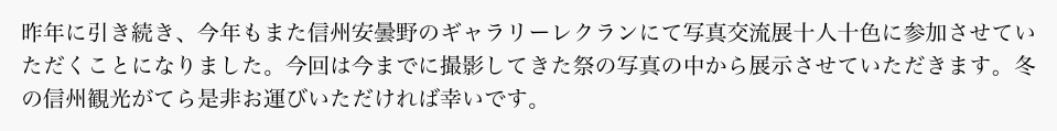 昨年に引き続き、今年もまた信州安曇野のギャラリーレクランにて写真交流展十人十色に参加させていただくことになりました。今回は今までに撮影してきた祭の写真の中から展示させていただきます。冬の信州観光がてら是非お運びいただければ幸いです。