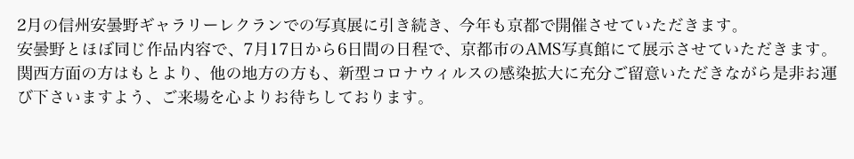 2月の信州安曇野ギャラリーレクランでの写真展に引き続き、今年も京都で開催させていただきます。
安曇野とほぼ同じ作品内容で、7月17日から6日間の日程で、京都市のAMS写真館にて展示させていただきます。関西方面の方はもとより、他の地方の方も、新型コロナウィルスの感染拡大に充分ご留意いただきながら是非お運び下さいますよう、ご来場を心よりお待ちしております。
